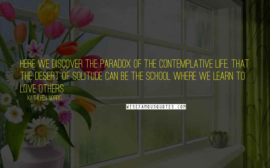 Kathleen Norris Quotes: Here we discover the paradox of the contemplative life, that the desert of solitude can be the school where we learn to love others.