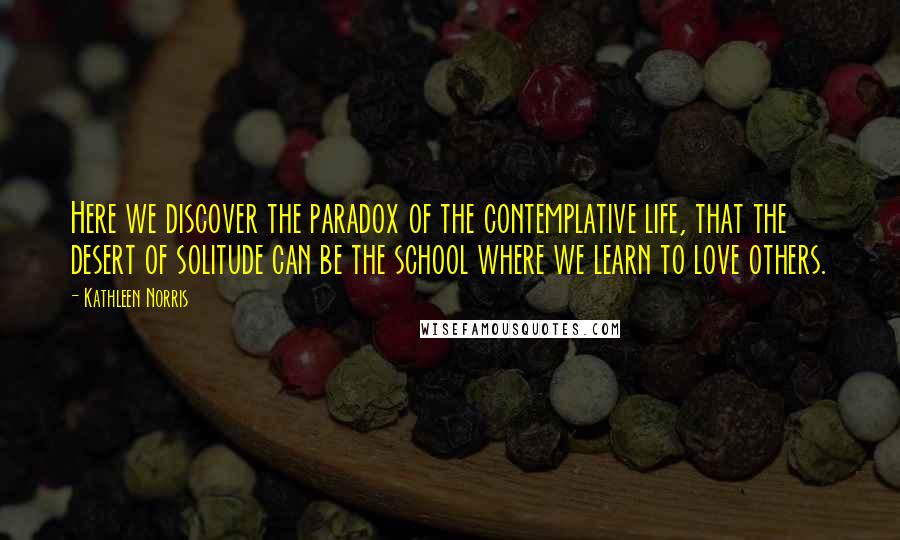 Kathleen Norris Quotes: Here we discover the paradox of the contemplative life, that the desert of solitude can be the school where we learn to love others.