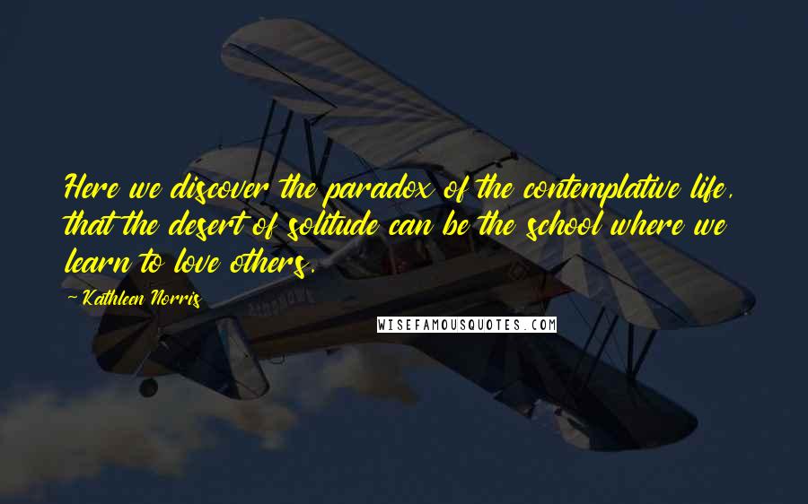 Kathleen Norris Quotes: Here we discover the paradox of the contemplative life, that the desert of solitude can be the school where we learn to love others.