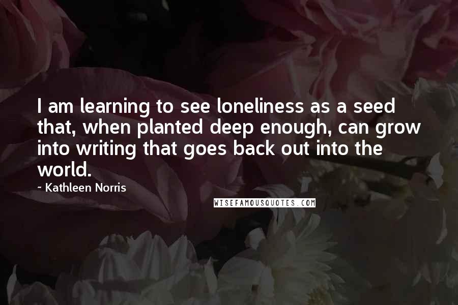 Kathleen Norris Quotes: I am learning to see loneliness as a seed that, when planted deep enough, can grow into writing that goes back out into the world.