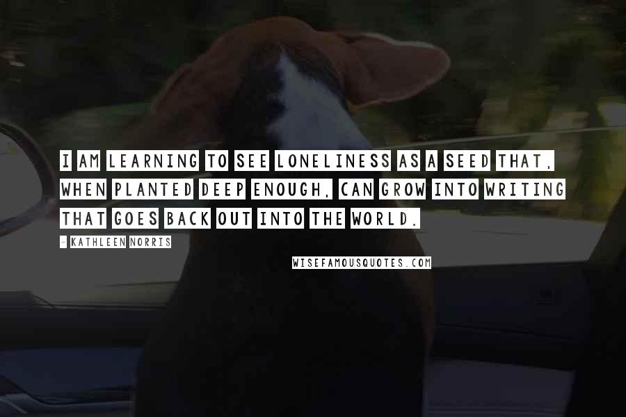 Kathleen Norris Quotes: I am learning to see loneliness as a seed that, when planted deep enough, can grow into writing that goes back out into the world.