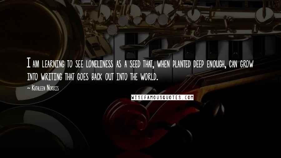 Kathleen Norris Quotes: I am learning to see loneliness as a seed that, when planted deep enough, can grow into writing that goes back out into the world.