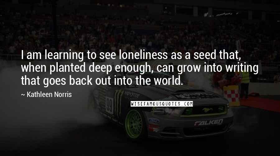 Kathleen Norris Quotes: I am learning to see loneliness as a seed that, when planted deep enough, can grow into writing that goes back out into the world.