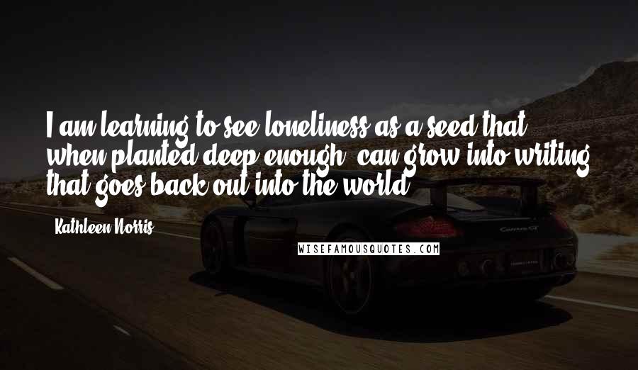 Kathleen Norris Quotes: I am learning to see loneliness as a seed that, when planted deep enough, can grow into writing that goes back out into the world.