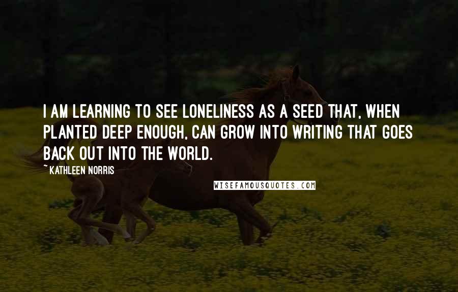 Kathleen Norris Quotes: I am learning to see loneliness as a seed that, when planted deep enough, can grow into writing that goes back out into the world.