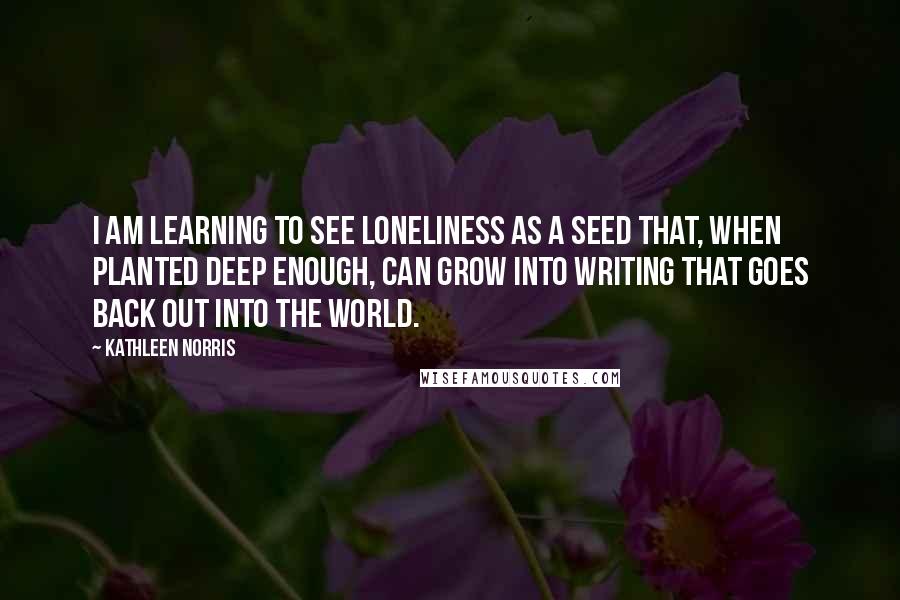 Kathleen Norris Quotes: I am learning to see loneliness as a seed that, when planted deep enough, can grow into writing that goes back out into the world.