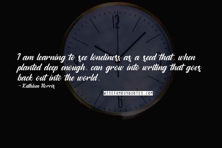 Kathleen Norris Quotes: I am learning to see loneliness as a seed that, when planted deep enough, can grow into writing that goes back out into the world.