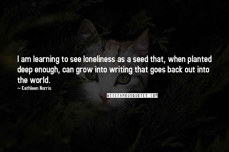 Kathleen Norris Quotes: I am learning to see loneliness as a seed that, when planted deep enough, can grow into writing that goes back out into the world.