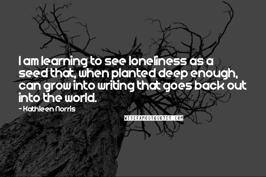 Kathleen Norris Quotes: I am learning to see loneliness as a seed that, when planted deep enough, can grow into writing that goes back out into the world.