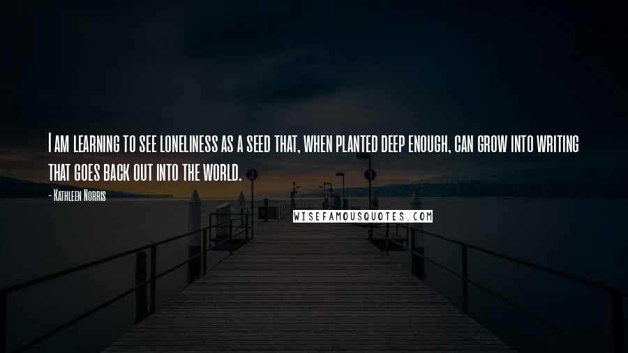 Kathleen Norris Quotes: I am learning to see loneliness as a seed that, when planted deep enough, can grow into writing that goes back out into the world.