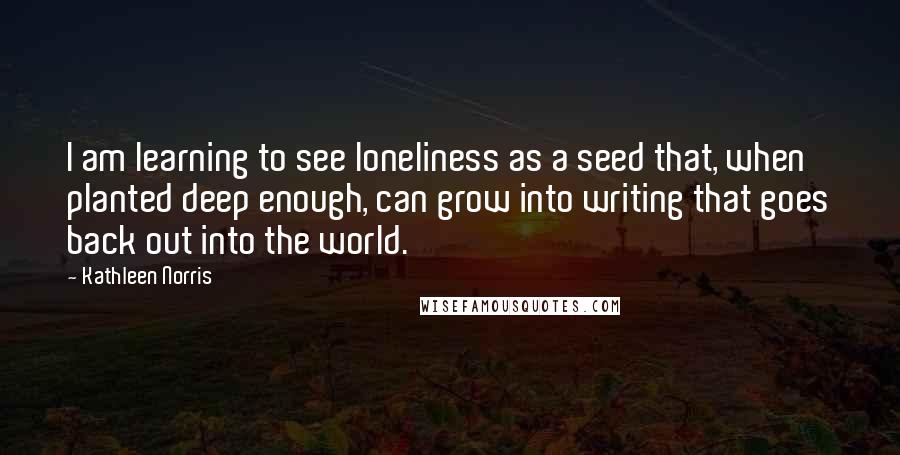 Kathleen Norris Quotes: I am learning to see loneliness as a seed that, when planted deep enough, can grow into writing that goes back out into the world.