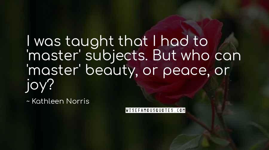 Kathleen Norris Quotes: I was taught that I had to 'master' subjects. But who can 'master' beauty, or peace, or joy?