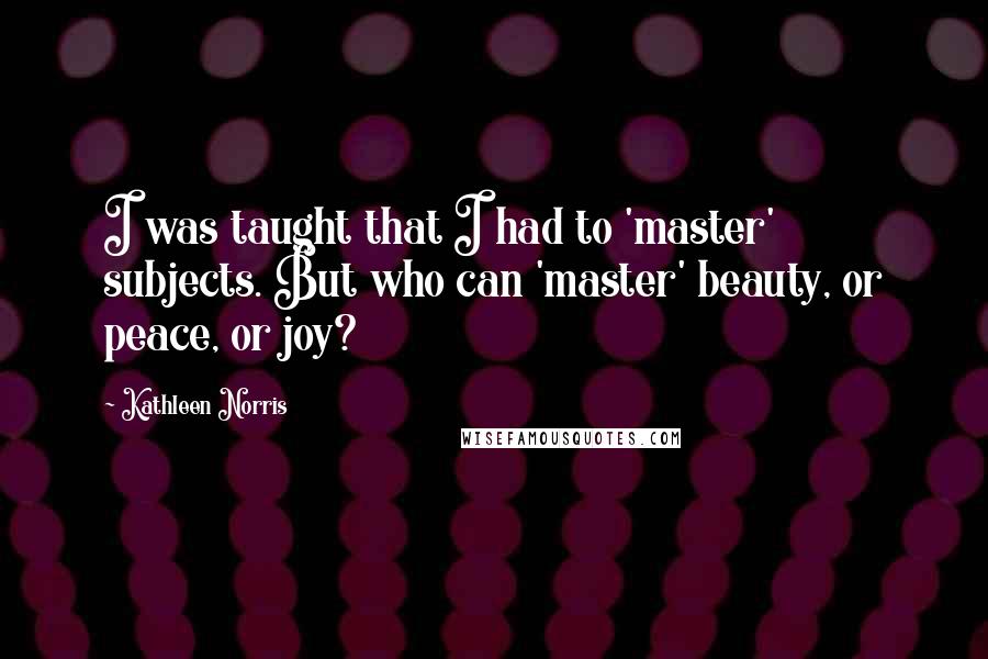Kathleen Norris Quotes: I was taught that I had to 'master' subjects. But who can 'master' beauty, or peace, or joy?