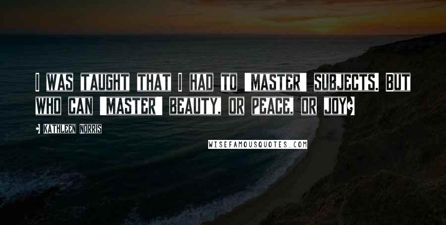 Kathleen Norris Quotes: I was taught that I had to 'master' subjects. But who can 'master' beauty, or peace, or joy?