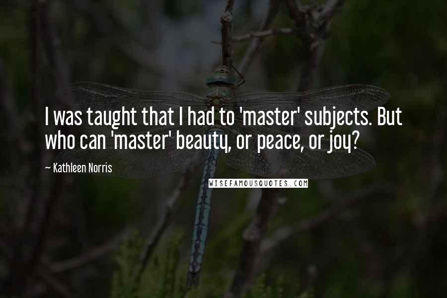 Kathleen Norris Quotes: I was taught that I had to 'master' subjects. But who can 'master' beauty, or peace, or joy?