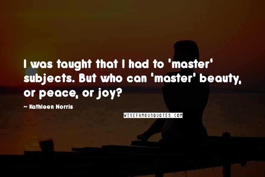 Kathleen Norris Quotes: I was taught that I had to 'master' subjects. But who can 'master' beauty, or peace, or joy?