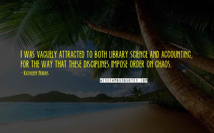 Kathleen Norris Quotes: I was vaguely attracted to both library science and accounting, for the way that these disciplines impose order on chaos.