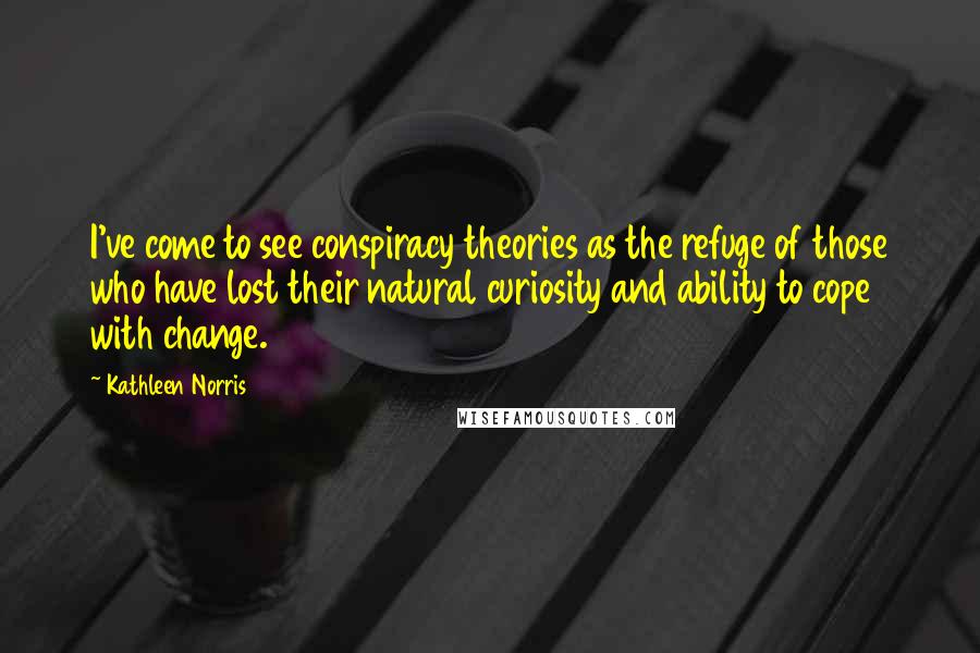 Kathleen Norris Quotes: I've come to see conspiracy theories as the refuge of those who have lost their natural curiosity and ability to cope with change.