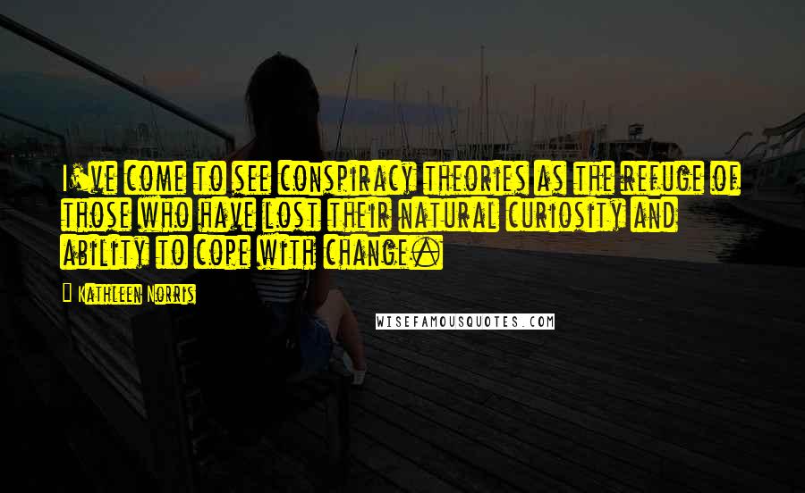 Kathleen Norris Quotes: I've come to see conspiracy theories as the refuge of those who have lost their natural curiosity and ability to cope with change.