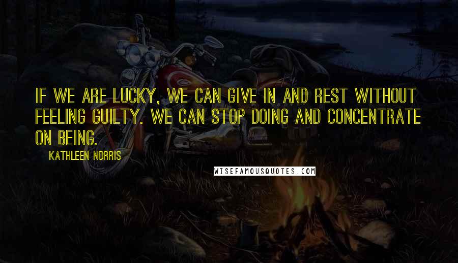 Kathleen Norris Quotes: If we are lucky, we can give in and rest without feeling guilty. We can stop doing and concentrate on being.