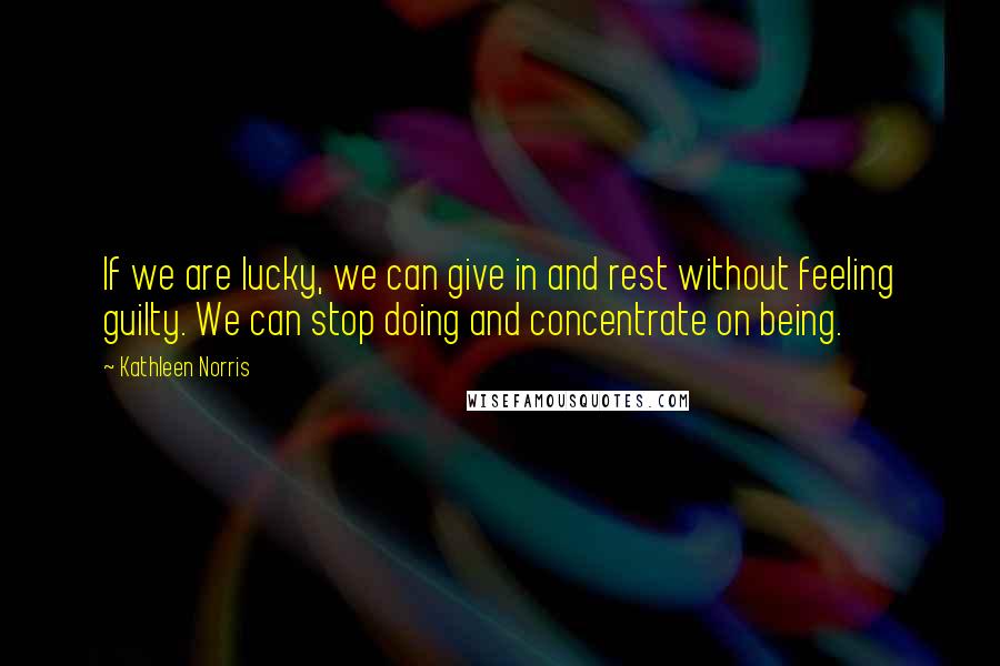 Kathleen Norris Quotes: If we are lucky, we can give in and rest without feeling guilty. We can stop doing and concentrate on being.