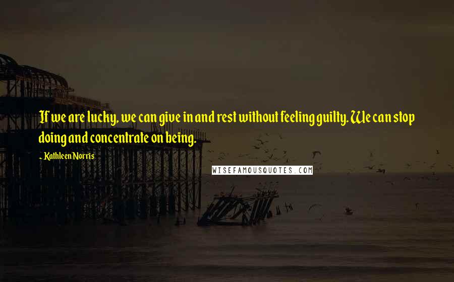 Kathleen Norris Quotes: If we are lucky, we can give in and rest without feeling guilty. We can stop doing and concentrate on being.