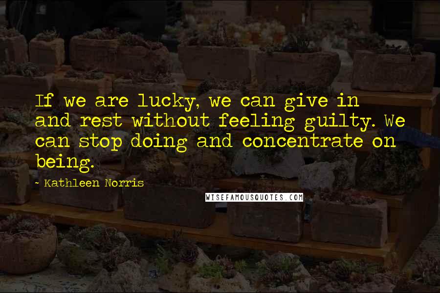 Kathleen Norris Quotes: If we are lucky, we can give in and rest without feeling guilty. We can stop doing and concentrate on being.