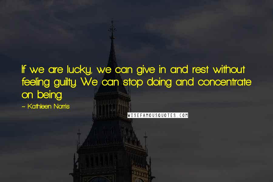 Kathleen Norris Quotes: If we are lucky, we can give in and rest without feeling guilty. We can stop doing and concentrate on being.