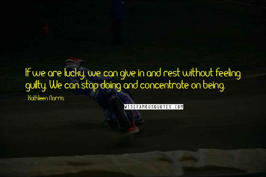 Kathleen Norris Quotes: If we are lucky, we can give in and rest without feeling guilty. We can stop doing and concentrate on being.