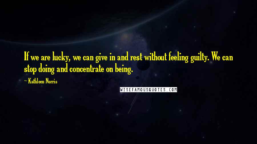 Kathleen Norris Quotes: If we are lucky, we can give in and rest without feeling guilty. We can stop doing and concentrate on being.