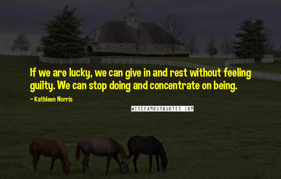 Kathleen Norris Quotes: If we are lucky, we can give in and rest without feeling guilty. We can stop doing and concentrate on being.