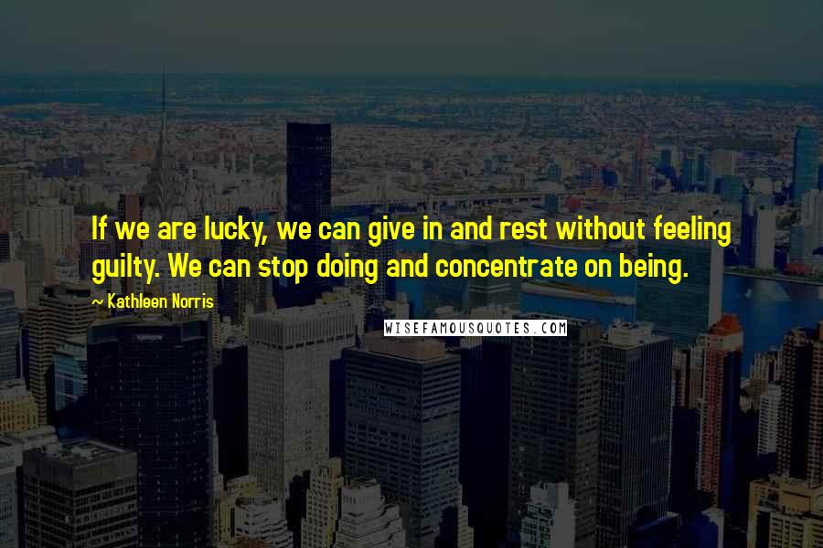 Kathleen Norris Quotes: If we are lucky, we can give in and rest without feeling guilty. We can stop doing and concentrate on being.