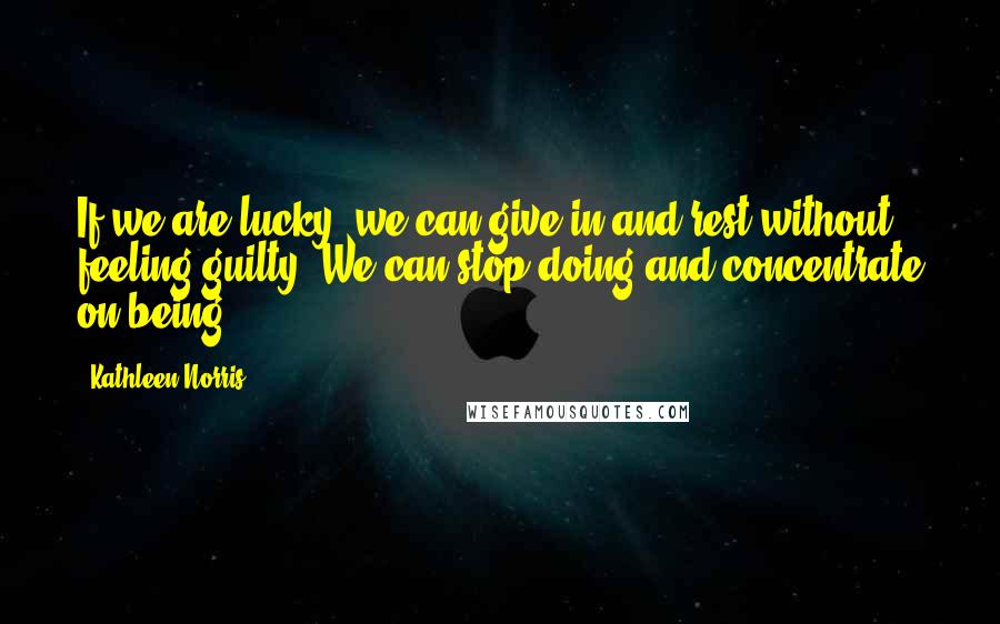 Kathleen Norris Quotes: If we are lucky, we can give in and rest without feeling guilty. We can stop doing and concentrate on being.