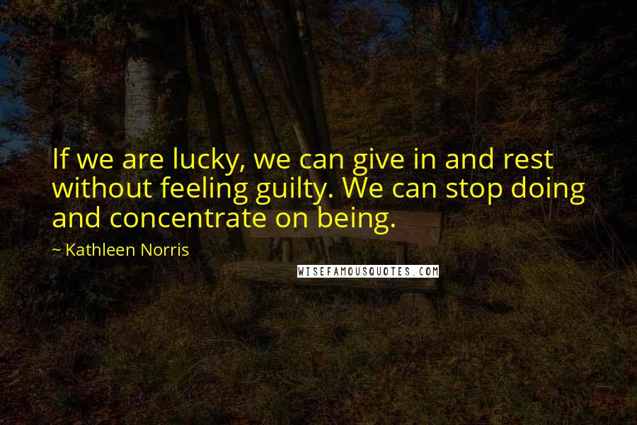 Kathleen Norris Quotes: If we are lucky, we can give in and rest without feeling guilty. We can stop doing and concentrate on being.