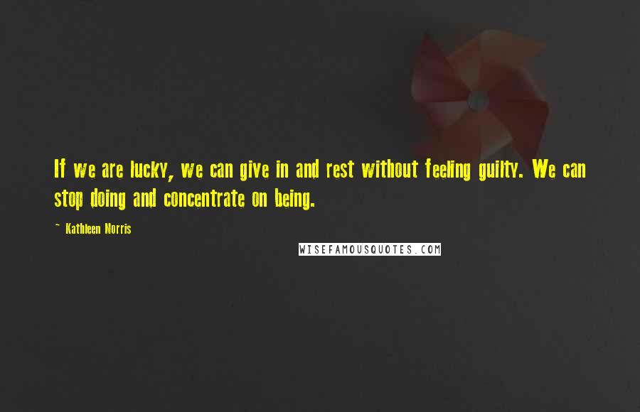 Kathleen Norris Quotes: If we are lucky, we can give in and rest without feeling guilty. We can stop doing and concentrate on being.