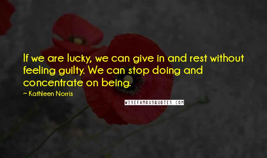 Kathleen Norris Quotes: If we are lucky, we can give in and rest without feeling guilty. We can stop doing and concentrate on being.