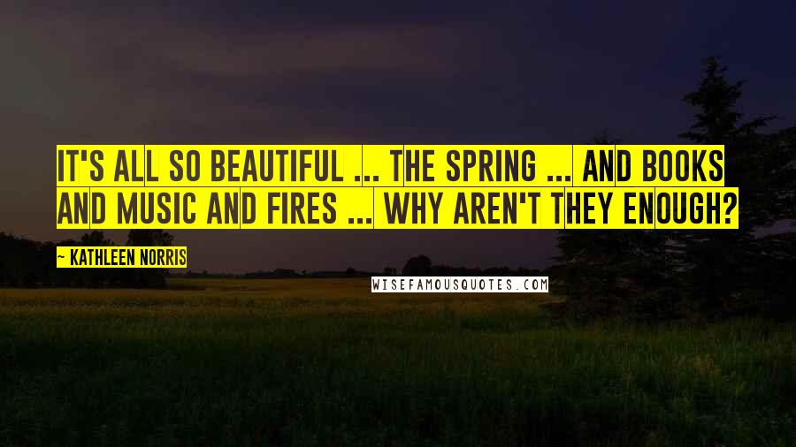 Kathleen Norris Quotes: It's all so beautiful ... the spring ... and books and music and fires ... Why aren't they enough?