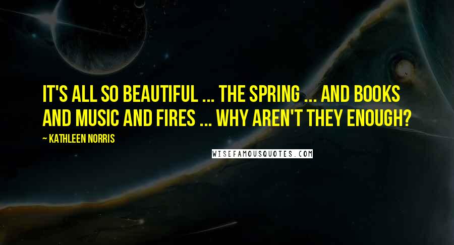 Kathleen Norris Quotes: It's all so beautiful ... the spring ... and books and music and fires ... Why aren't they enough?
