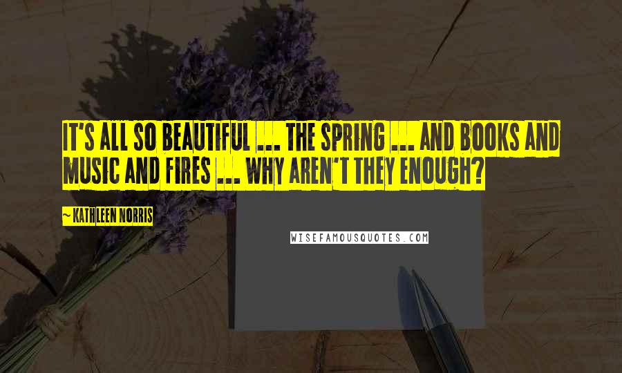 Kathleen Norris Quotes: It's all so beautiful ... the spring ... and books and music and fires ... Why aren't they enough?