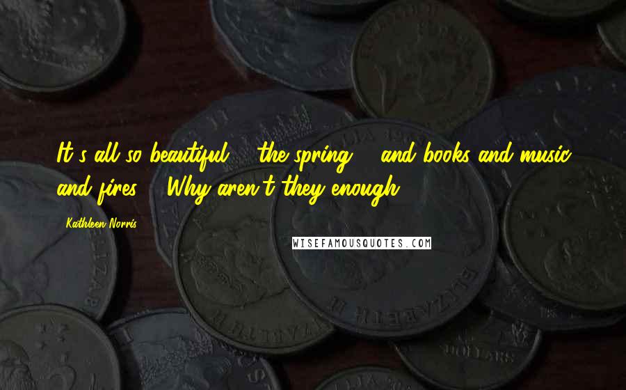 Kathleen Norris Quotes: It's all so beautiful ... the spring ... and books and music and fires ... Why aren't they enough?