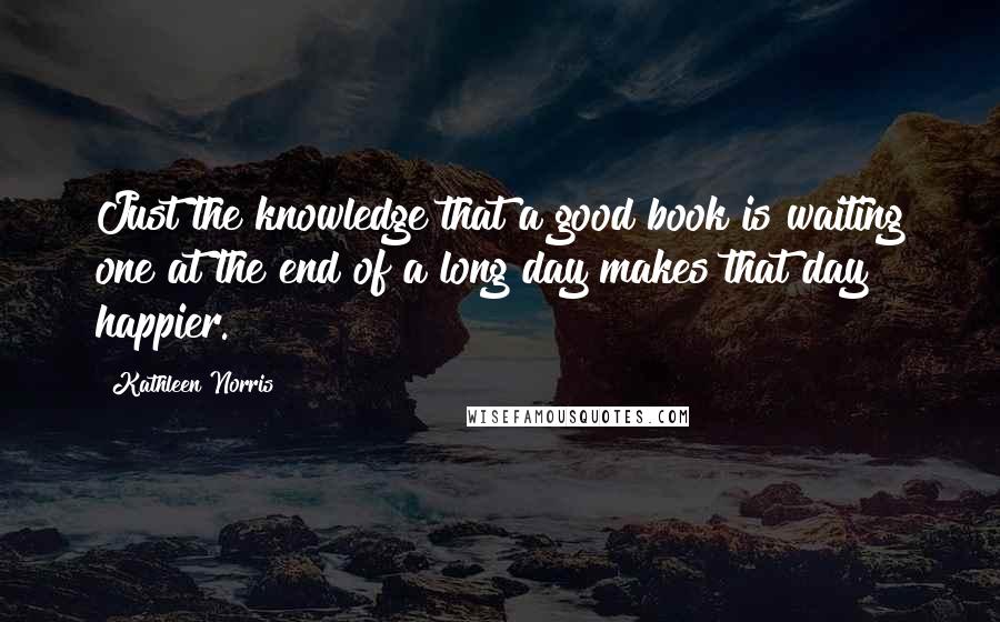 Kathleen Norris Quotes: Just the knowledge that a good book is waiting one at the end of a long day makes that day happier.