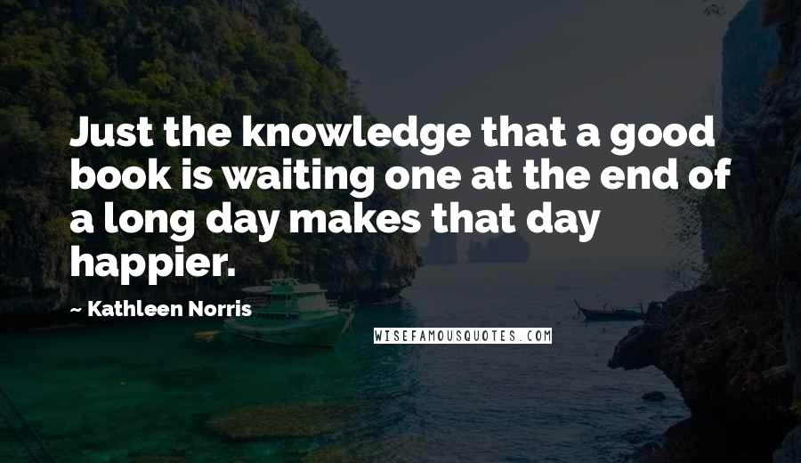 Kathleen Norris Quotes: Just the knowledge that a good book is waiting one at the end of a long day makes that day happier.