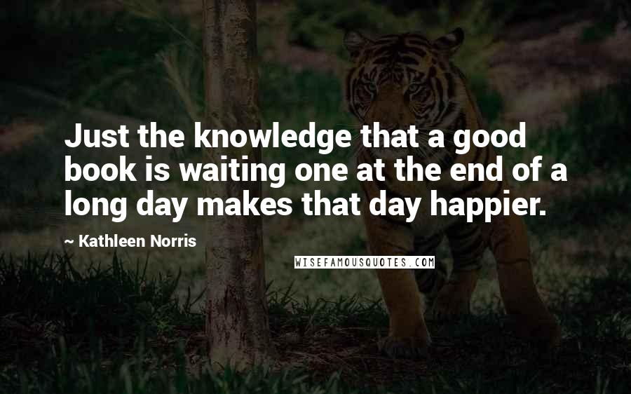 Kathleen Norris Quotes: Just the knowledge that a good book is waiting one at the end of a long day makes that day happier.