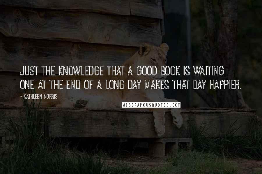 Kathleen Norris Quotes: Just the knowledge that a good book is waiting one at the end of a long day makes that day happier.