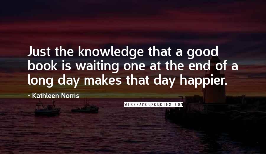 Kathleen Norris Quotes: Just the knowledge that a good book is waiting one at the end of a long day makes that day happier.