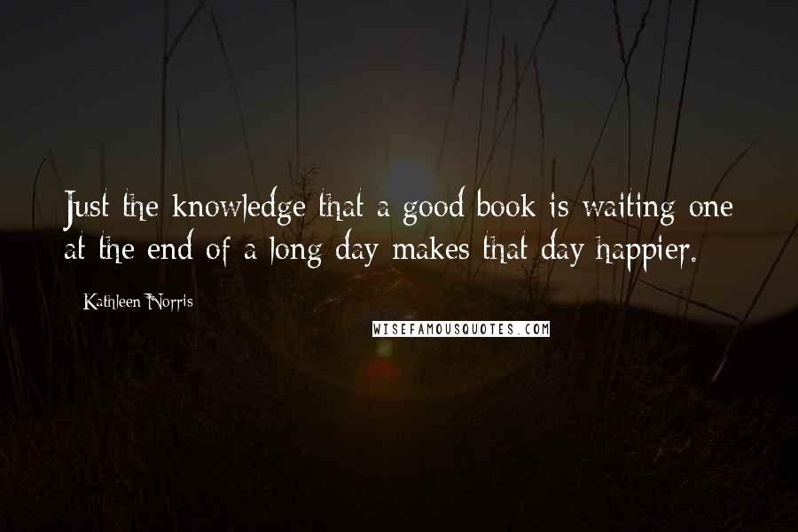 Kathleen Norris Quotes: Just the knowledge that a good book is waiting one at the end of a long day makes that day happier.