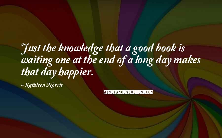 Kathleen Norris Quotes: Just the knowledge that a good book is waiting one at the end of a long day makes that day happier.