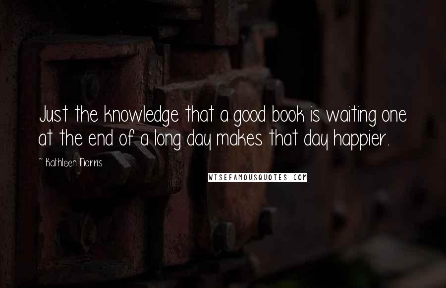 Kathleen Norris Quotes: Just the knowledge that a good book is waiting one at the end of a long day makes that day happier.