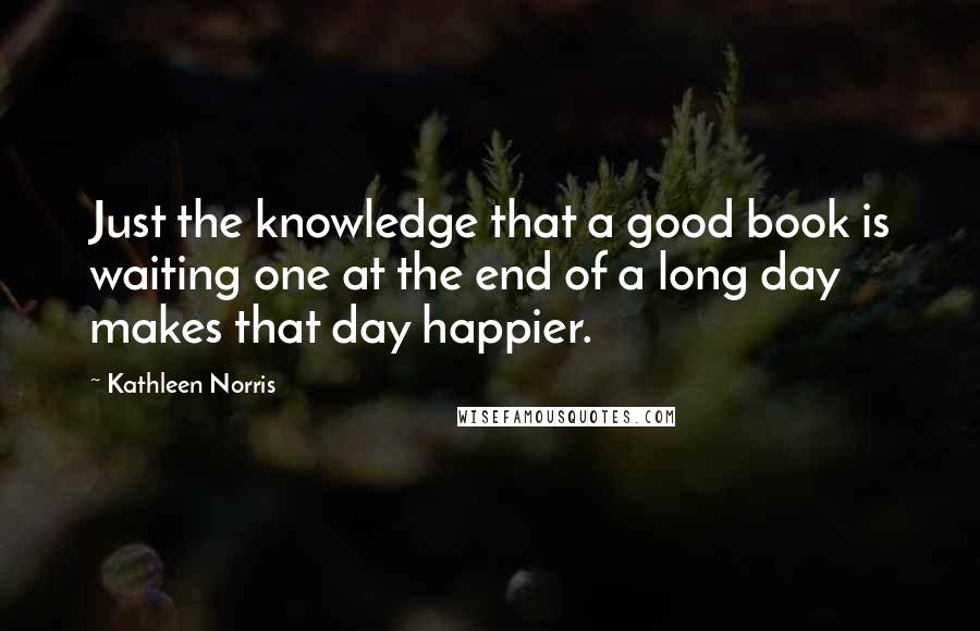 Kathleen Norris Quotes: Just the knowledge that a good book is waiting one at the end of a long day makes that day happier.