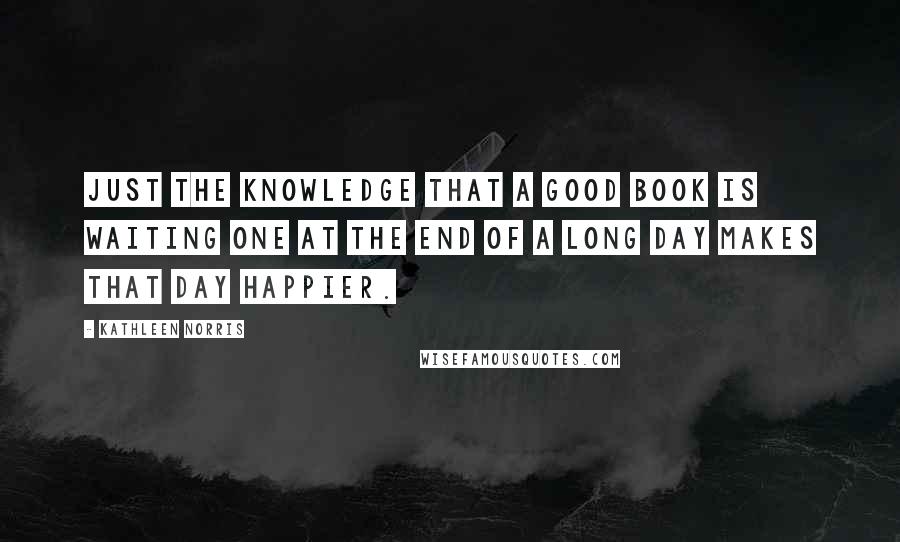 Kathleen Norris Quotes: Just the knowledge that a good book is waiting one at the end of a long day makes that day happier.